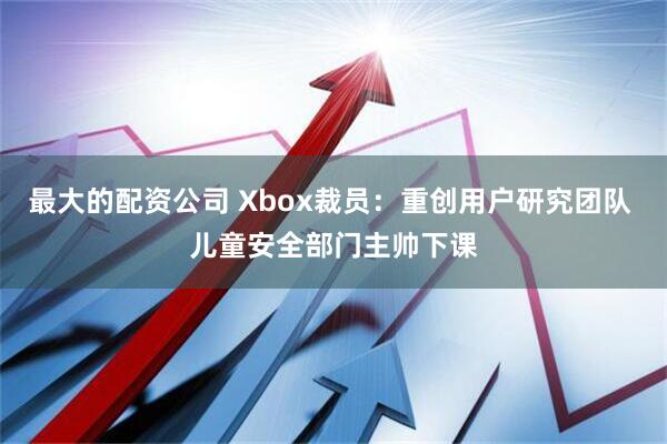 最大的配资公司 Xbox裁员：重创用户研究团队 儿童安全部门主帅下课