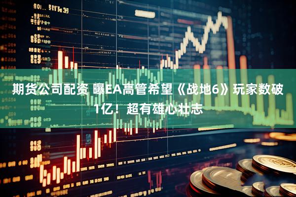 期货公司配资 曝EA高管希望《战地6》玩家数破1亿！超有雄心壮志