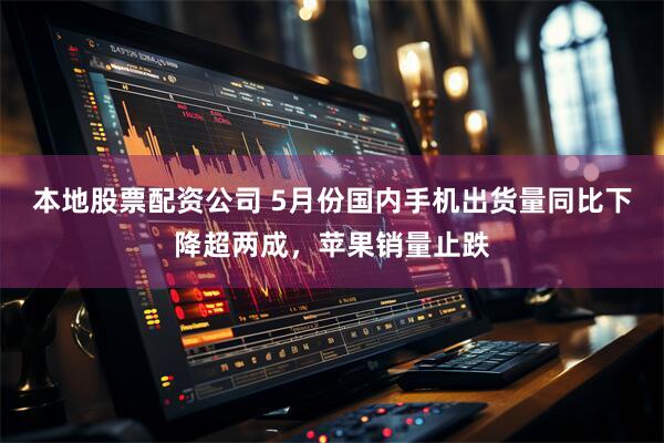 本地股票配资公司 5月份国内手机出货量同比下降超两成，苹果销量止跌