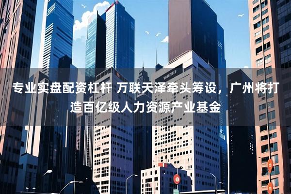 专业实盘配资杠杆 万联天泽牵头筹设，广州将打造百亿级人力资源产业基金