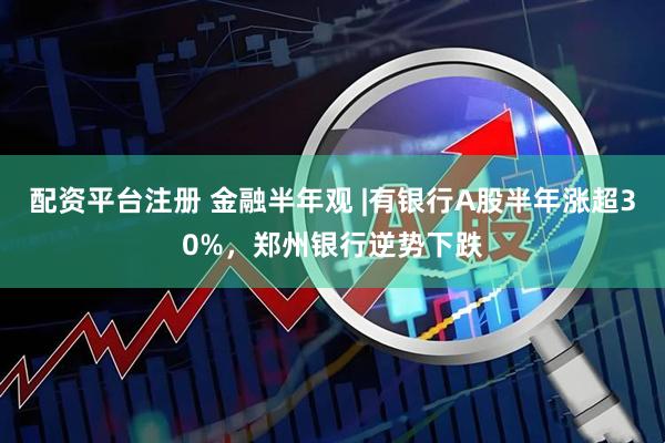 配资平台注册 金融半年观 |有银行A股半年涨超30%，郑州银行逆势下跌