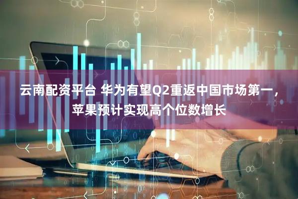 云南配资平台 华为有望Q2重返中国市场第一，苹果预计实现高个位数增长