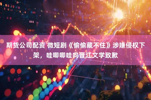 期货公司配资 微短剧《偷偷藏不住》涉嫌侵权下架，哇唧唧哇向晋江文学致歉