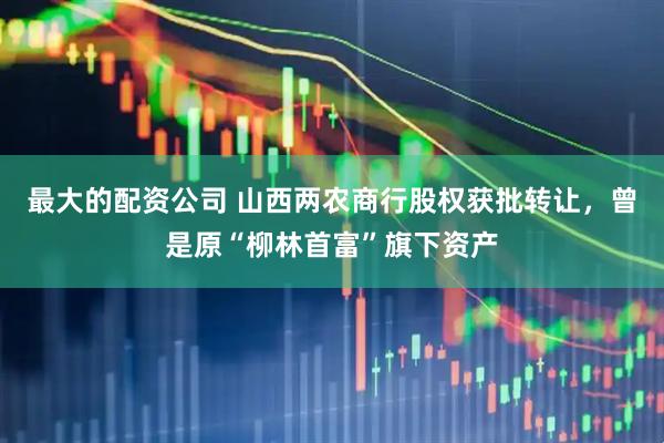 最大的配资公司 山西两农商行股权获批转让，曾是原“柳林首富”旗下资产