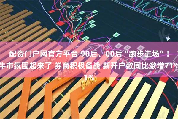 配资门户网官方平台 90后、00后“跑步进场”！牛市氛围起来了 券商积极备战 新开户数同比激增71%