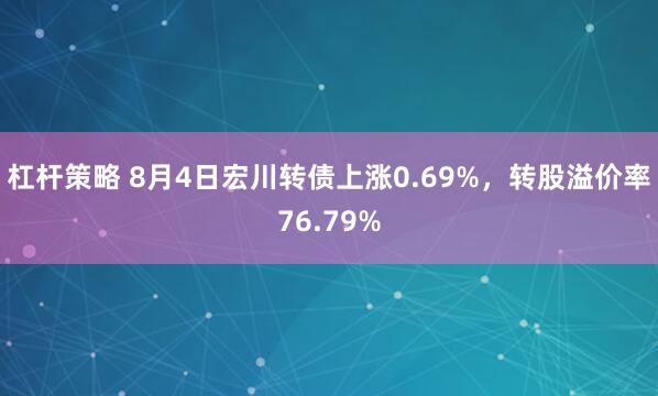 杠杆策略 8月4日宏川转债上涨0.69%，转股溢价率76.79%
