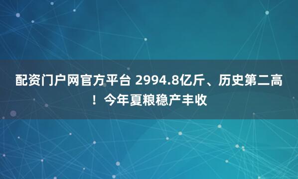 配资门户网官方平台 2994.8亿斤、历史第二高！今年夏粮稳产丰收
