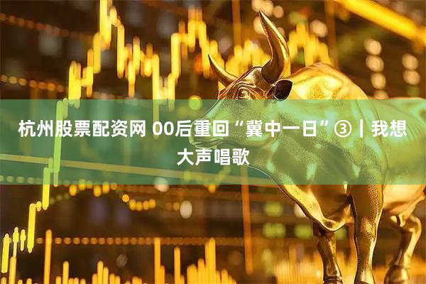 杭州股票配资网 00后重回“冀中一日”③｜我想大声唱歌
