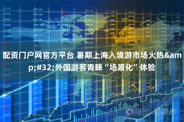 配资门户网官方平台 暑期上海入境游市场火热&#32;外国游客青睐“场景化”体验