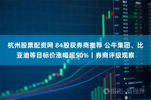 杭州股票配资网 84股获券商推荐 公牛集团、比亚迪等目标价涨幅超50%丨券商评级观察