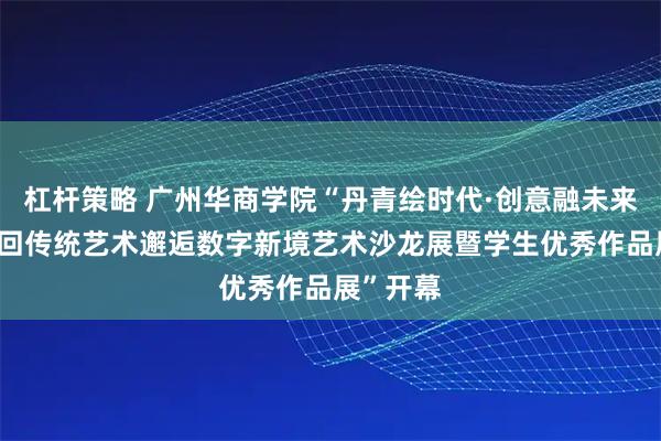 杠杆策略 广州华商学院“丹青绘时代·创意融未来——第二回传统艺术邂逅数字新境艺术沙龙展暨学生优秀作品展”开幕