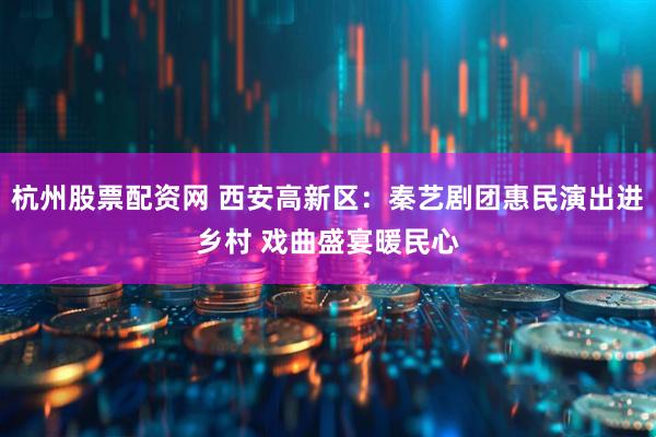杭州股票配资网 西安高新区：秦艺剧团惠民演出进乡村 戏曲盛宴暖民心