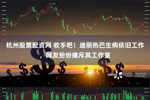 杭州股票配资网 收手吧！迪丽热巴生病依旧工作，网友纷纷痛斥其工作室