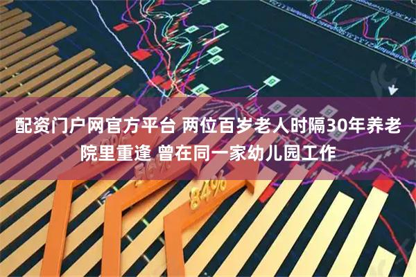 配资门户网官方平台 两位百岁老人时隔30年养老院里重逢 曾在同一家幼儿园工作